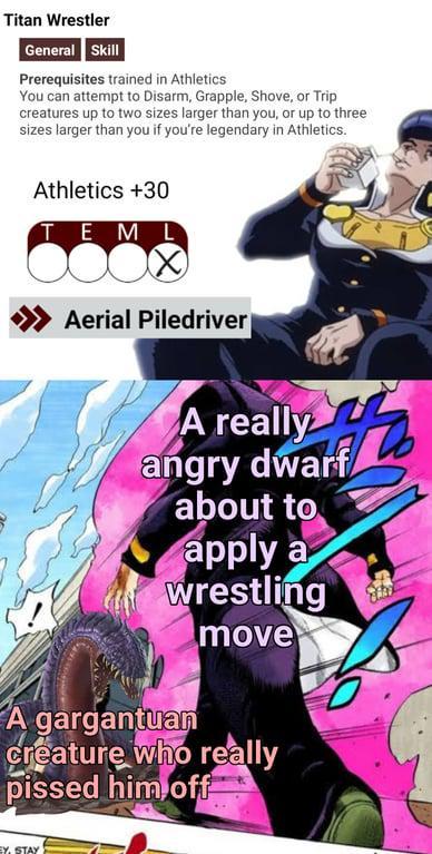 Titan Wrestler General Skill Prerequisites trained in Athletics You can attempt to Disarm, Grapple, Shove, or Trip creatures up to two sizes larger than you, or up to three sizes larger than you if you're legendary in Athletics. Athletics +30 TEML >>>> Aerial Piledriver A really really of angry dwarf about to apply a wrestling move A gargantuan creature who really p----- him off EY, STAY