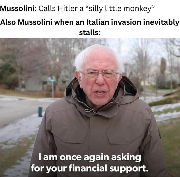 Mussolini: Calls Hitler a "silly little monkey" Also Mussolini when an Italian invasion inevitably stalls: I am once again asking for your financial support.