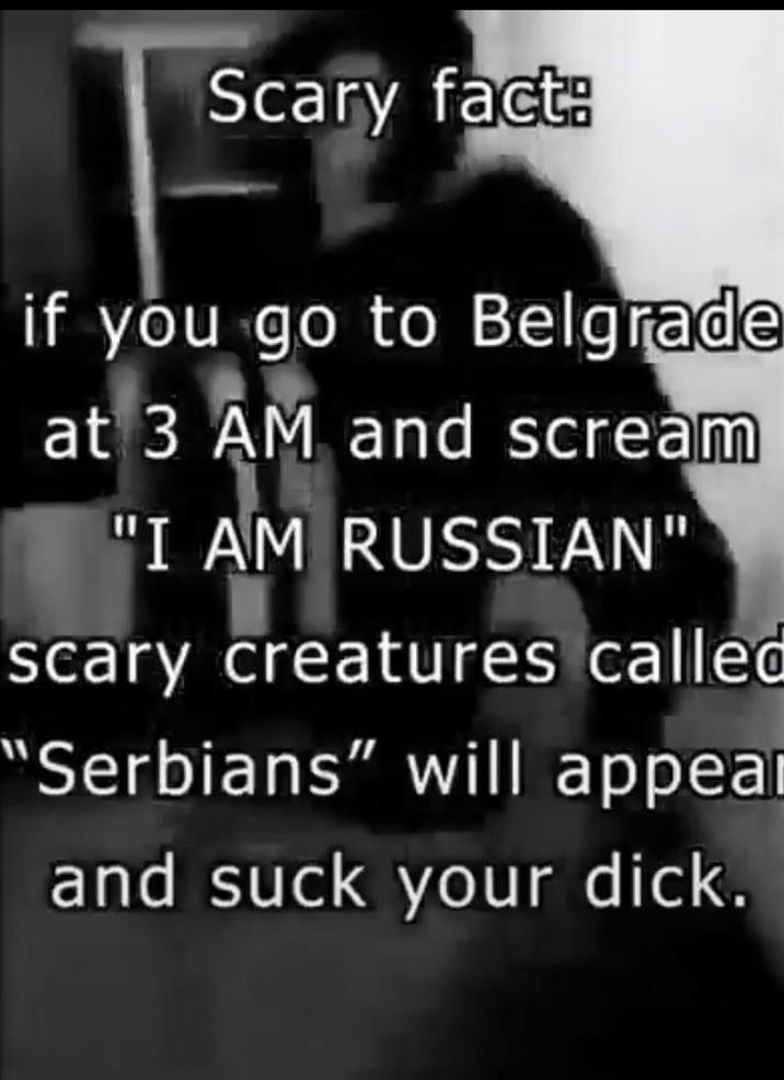Scary fact: if you go to Belgrade at 3 AM and scream "I AM RUSSIAN" scary creatures called "Serbians" will appear and suck your d---.