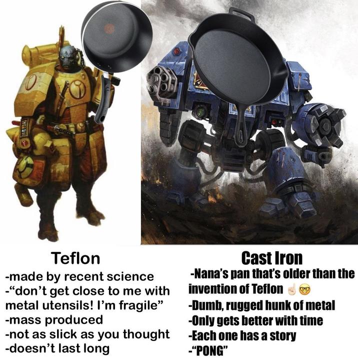 Teflon -made by recent science -"don't get close to me with metal utensils! I'm fragile" -mass produced -not as slick as you thought -doesn't last long Cast Iron -Nana's pan that's older than the invention of Teflon ❤ ❤ -Dumb, rugged hunk of metal -Only gets better with time -Each one has a story -"PONG"