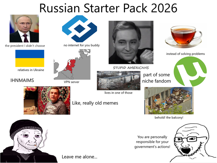 Russian Starter Pack 2026 the president I didn't choose no internet for you buddy relatives in Ukraine IHNMAIMS CCM VPN server STUPID AMERICANS lives in one of those Like, really old memes Leave me alone... part of some niche fandom instead of solving problems P behold! the balcony! You are personally responsible for your government's actions!