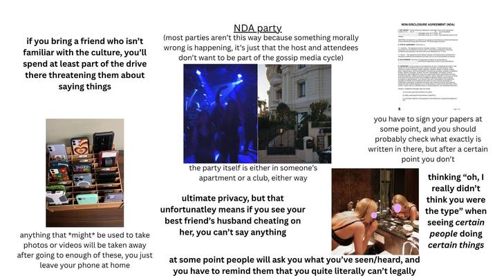 if you bring a friend who isn't familiar with the culture, you'll spend at least part of the drive there threatening them about saying things NDA party. (most parties aren't this way because something morally wrong is happening, it's just that the host and attendees don't want to be part of the gossip media cycle) NON-DISCLOSURE AGREEMENT (NDA) L THE PARTIES. This Non-Disclosure Agreement, bereiner known as the "Agreement created on the day of WHEREAS, this Agreement is created for the purpose of preventing the unauthorized disclosure of the confidential and proprietary information. The Parties agree as follows TYPE OF AGREEMENT Check One (1) D-Ultra-This Agreement shall be Unilateral, whereas, 1" Party shall have sol ownership of the Condalination with 2-Party being probing -Mutual-This Agreement shall be Mutual, whereas, the Parkes shall be prohibited from disclosing confidental and proprietary information that is to be shared between one another. RELATIONSHIP The Party A's stationship to Pany B can be described as and Party B's relationship to Pany A can be described as IV. DEFINITION For the purposes of this Agreement, the term 'Confident information shall electronic or writer. drawings, models, apparatus sketches, designs, schedules product parking plan technical procedures manufacturing processes analyses complations studere, prototypes, samples, forma de formulations, product to the other Party and or the other Party's afliates, employees, officers, owners a consultants or representatives in the course of their work contemplated in this Agreement palons of water such comentamos has been expressly designed as studies and other material prepared by or in the possession or contro of the mar Party which contain include, refer to or otherwise reflect or are generated hom ary Confidendal Information However, Confidential Information does not include ()tomation generally available to the public widely used programming practices or a ()tion guy in the possession of the Partes prior to signing this Agreement and 0 anything that *might* be used to take photos or videos will be taken away after going to enough of these, you just leave your phone at home the party itself is either in someone's apartment or a club, either way ultimate privacy, but that unfortunatley means if you see your best friend's husband cheating on her, you can't say anything В you have to sign your papers at some point, and you should probably check what exactly is written in there, but after a certain point you don't at some point people will ask you what you've seen/heard, and you have to remind them that you quite literally can't legally thinking "oh, I really didn't think you were the type" when seeing certain people doing certain things