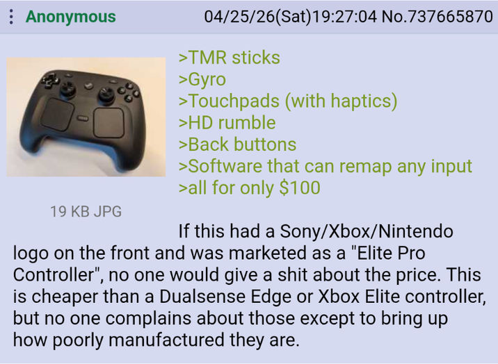Anonymous 19 KB JPG 04/25/26(Sat)19:27:04 No.737665870 >TMR sticks >Gyro >Touchpads (with haptics) >HD rumble >Back buttons >Software that can remap any input >all for only $100 If this had a Sony/Xbox/Nintendo logo on the front and was marketed as a "Elite Pro Controller", no one would give a s--- about the price. This is cheaper than a Dualsense Edge or Xbox Elite controller, but no one complains about those except to bring up how poorly manufactured they are.