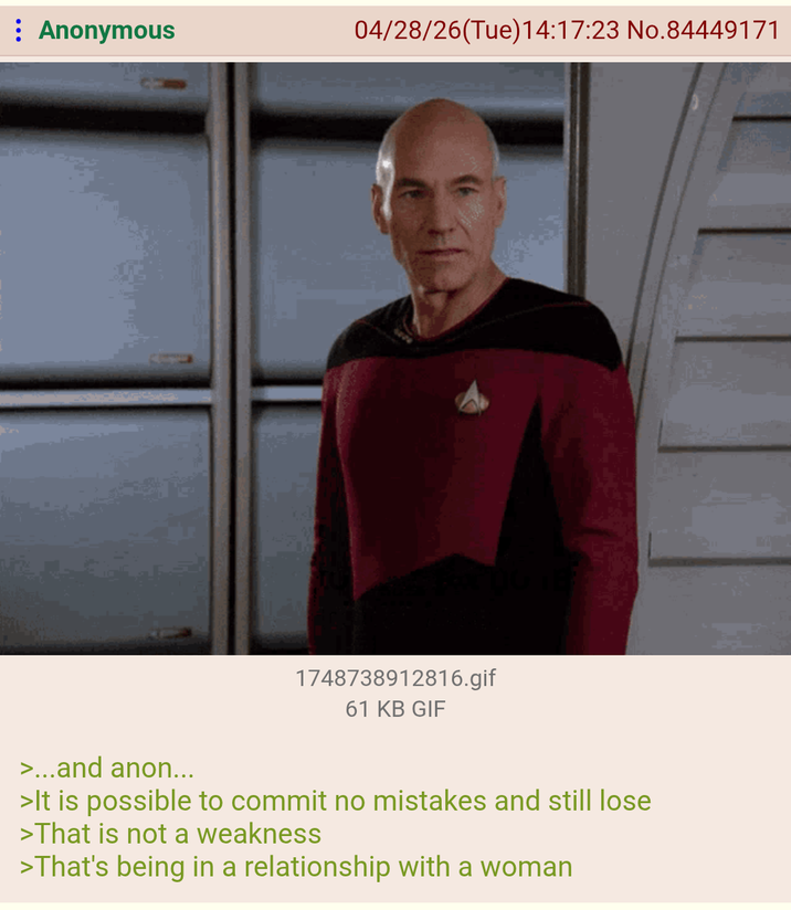 : Anonymous 04/28/26(Tue)14:17:23 No.84449171 1748738912816.gif 61 KB GIF >...and anon... >It is possible to commit no mistakes and still lose >That is not a weakness >That's being in a relationship with a woman