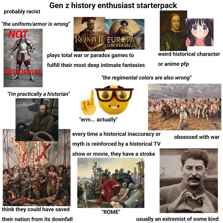probably racist Gen z history enthusiast starterpack "the uniform/armor is wrong" NOT TOTAL WAR ROME EUROPA UNIVERSALIS plays total war or paradox games to fulfill their most deep intimate fantasies weird historical character or anime pfp HISTORICAL "the regimental colors are also wrong" "I'm practically a historian" "erm... actually" every time a historical inaccuracy or obsessed with war myth is reinforced by a historical TV show or movie, they have a stroke think they could have saved "ROME" their nation from its downfall usually an extremist of some kind