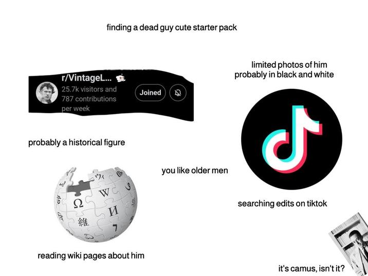 finding a dead guy cute starter pack r/VintageL... 25.7k visitors and 787 contributions per week Joined A probably a historical figure Ω ウィ WC 52 you like older men reading wiki 維 И pages about him limited photos of him probably in black and white ل searching edits on tiktok it's camus, isn't it?