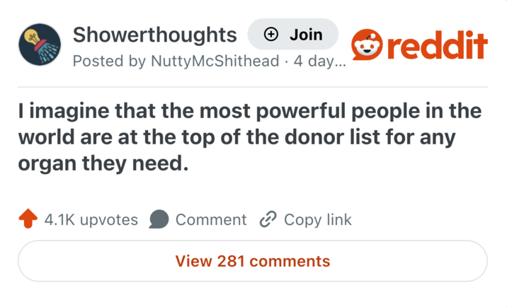 Showerthoughts + Join Posted by Nutty McShithead. 4 day... reddit I imagine that the most powerful people in the world are at the top of the donor list for any organ they need. 4.1K upvotes Comment Copy link View 281 comments