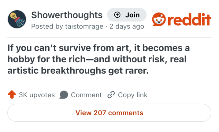 Showerthoughts + Join Posted by taistomrage 2 days ago reddit If you can't survive from art, it becomes a hobby for the rich—and without risk, real artistic breakthroughs get rarer. 3K upvotes Comment Copy link View 207 comments