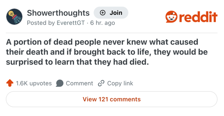 Showerthoughts Join Posted by EverettGT 6 hr. ago reddit A portion of dead people never knew what caused their death and if brought back to life, they would be surprised to learn that they had died. 1.6K upvotes Comment Copy link View 121 comments