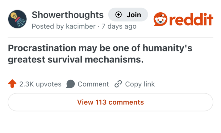 Showerthoughts + Join reddit Posted by kacimber 7 days ago Procrastination may be one of humanity's greatest survival mechanisms. 2.3K upvotes Comment Copy link View 113 comments