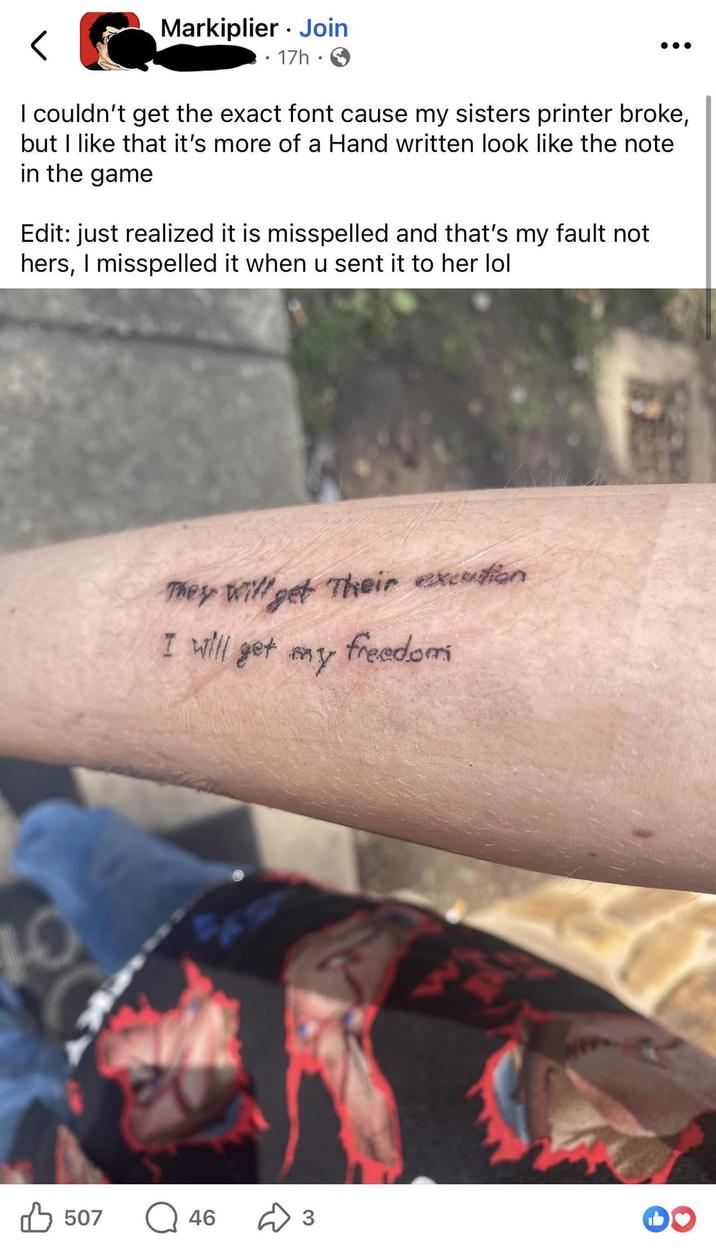 Markiplier Join • 17h I couldn't get the exact font cause my sisters printer broke, but I like that it's more of a Hand written look like the note in the game Edit: just realized it is misspelled and that's my fault not hers, I misspelled it when u sent it to her lol 10 507 They will get Their excution I will get my freedomi 46 ✈ 3 M