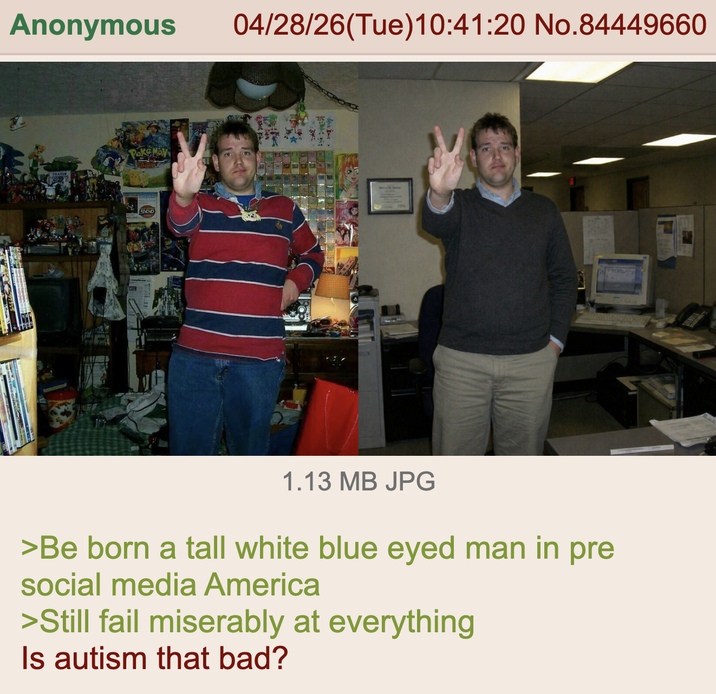 Anonymous Poke Moy 500 04/28/26(Tue)10:41:20 No.84449660 1.13 MB JPG >Be born a tall white blue eyed man in pre social media America >Still fail miserably at everything Is autism that bad?