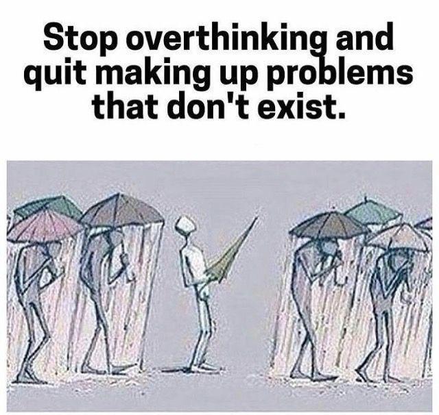 Stop overthinking and quit making up problems that don't exist.