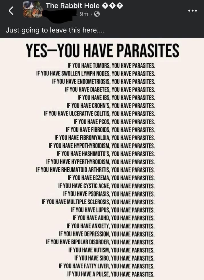 The Rabl The Rabbit Hole 9m • Just going to leave this here.... YES-YOU HAVE PARASITES IF YOU HAVE TUMORS, YOU HAVE PARASITES. IF YOU HAVE SWOLLEN LYMPH NODES, YOU HAVE PARASITES. IF YOU HAVE ENDOMETRIOSIS, YOU HAVE PARASITES. IF YOU HAVE DIABETES, YOU HAVE PARASITES. IF YOU HAVE IBS, YOU HAVE PARASITES. IF YOU HAVE CROHN'S, YOU HAVE PARASITES. IF YOU HAVE ULCERATIVE COLITIS, YOU HAVE PARASITES. IF YOU HAVE PCOS, YOU HAVE PARASITES. IF YOU HAVE FIBROIDS, YOU HAVE PARASITES. IF YOU HAVE FIBROMYALGIA, YOU HAVE PARASITES. IF YOU HAVE HYPOTHYROIDISM, YOU HAVE PARASITES. IF YOU HAVE HASHIMOTO'S, YOU HAVE PARASITES. IF YOU HAVE HYPERTHYROIDISM, YOU HAVE PARASITES. IF YOU HAVE RHEUMATOID ARTHRITIS, YOU HAVE PARASITES. IF YOU HAVE ECZEMA, YOU HAVE PARASITES. IF YOU HAVE CYSTIC ACNE, YOU HAVE PARASITES. IF YOU HAVE PSORIASIS, YOU HAVE PARASITES. IF YOU HAVE MULTIPLE SCLEROSIS, YOU HAVE PARASITES. IF YOU HAVE LUPUS, YOU HAVE PARASITES. IF YOU HAVE ADHD, YOU HAVE PARASITES. IF YOU HAVE ANXIETY, YOU HAVE PARASITES. IF YOU HAVE DEPRESSION, YOU HAVE PARASITES. IF YOU HAVE BIPOLAR DISORDER, YOU HAVE PARASITES. IF YOU HAVE AUTISM, YOU HAVE PARASITES. IF YOU HAVE SIBO, YOU HAVE PARASITES. IF YOU HAVE FATTY LIVER, YOU HAVE PARASITES. IF YOU HAVE A PULSE, YOU HAVE PARASITES.