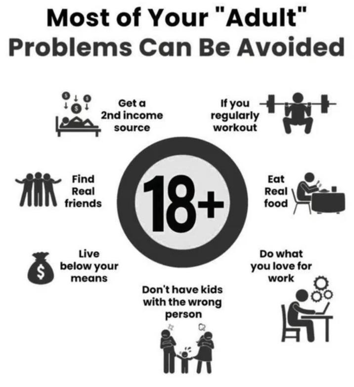 Most of Your "Adult" Problems Can Be Avoided Get a 2nd income source If you regularly workout Find Real friends Live below your means 18+ Don't have kids with the wrong person Eat Real food Do what you love for work