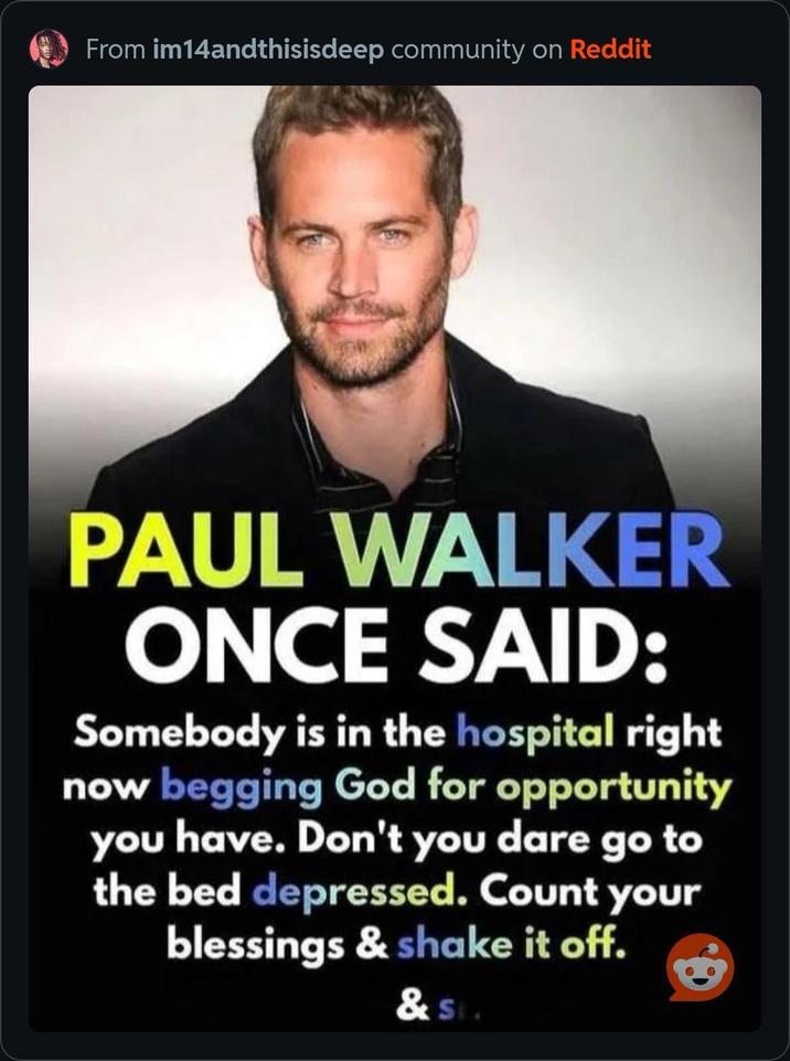 From im14andthisisdeep community on Reddit PAUL WALKER ONCE SAID: Somebody is in the hospital right now begging God for opportunity you have. Don't you dare go to the bed depressed. Count your blessings & shake it off. & Sta