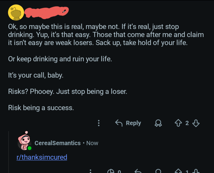 Ok, so maybe this is real, maybe not. If it's real, just stop drinking. Yup, it's that easy. Those that come after me and claim it isn't easy are weak losers. Sack up, take hold of your life. Or keep drinking and ruin your life. It's your call, baby. Risks? Phooey. Just stop being a loser. Risk being a success. CerealSemantics • Now r/thanksimcured Reply B2B C