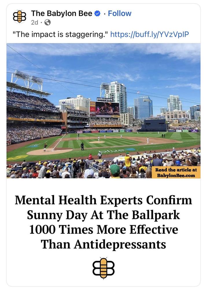 The Babylon Bee Follow 2d. "The impact is staggering." https://buff.ly/YVzVplP WESTERN METAL petco park MEOZ Read the article at BabylonBee.com Mental Health Experts Confirm Sunny Day At The Ballpark 1000 Times More Effective Than Antidepressants