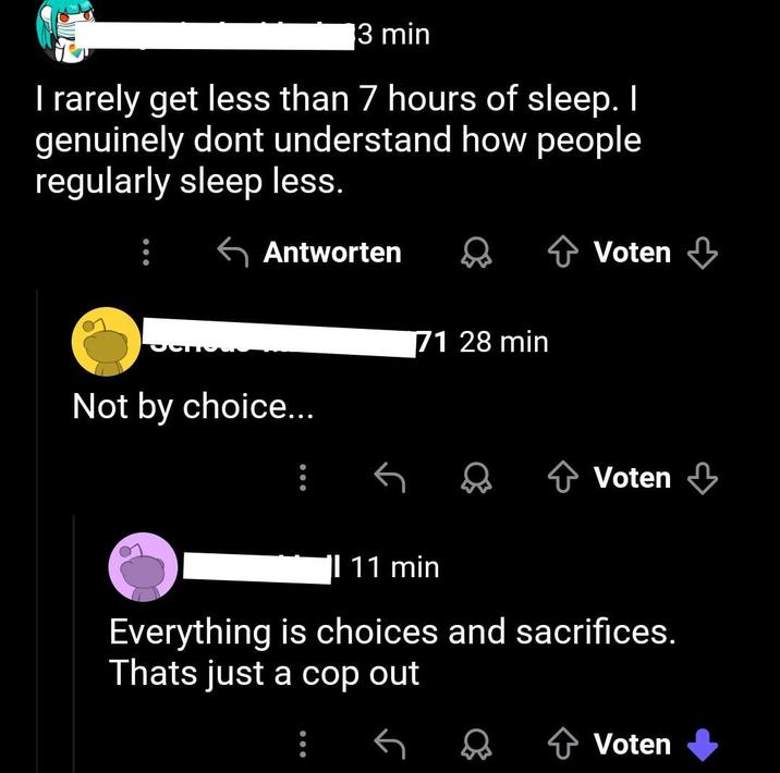 3 min I rarely get less than 7 hours of sleep. I genuinely dont understand how people regularly sleep less. Antworten Voten Not by choice... 71 28 min + Voten 11 min Everything is choices and sacrifices. Thats just a cop out + Voten