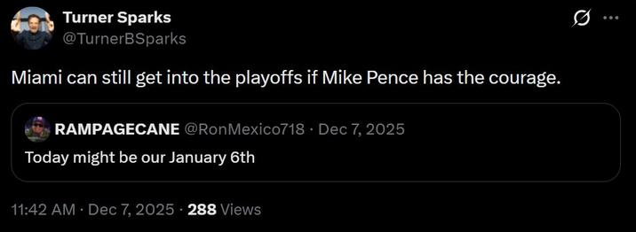 Turner Sparks @TurnerBSparks Miami can still get into the playoffs if Mike Pence has the courage. RAMPAGECANE @Ron Mexico718 Dec 7, 2025 Today might be our January 6th 11:42 AM · Dec 7, 2025 288 Views