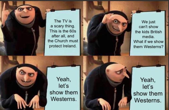 The TV is a scary thing. This is the 60s after all, and the Church must protect Ireland. We just can't show the kids British media. What if we show them Westerns? M Yeah, let's show them Westerns. Yeah, let's show them Westerns.