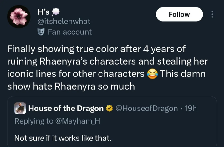 H's Follow @itshelenwhat Fan account Finally showing true color after 4 years of ruining Rhaenyra's characters and stealing her iconic lines for other characters This damn show hate Rhaenyra so much House of the Dragon @HouseofDragon • 19h Replying to @Mayham_H Not sure if it works like that.