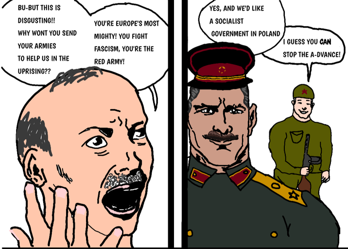 BU-BUT THIS IS DISGUSTING!! WHY WONT YOU SEND YOUR ARMIES TO HELP US IN THE UPRISING?? YOU'RE EUROPE'S MOST MIGHTY! YOU FIGHT FASCISM, YOU'RE THE RED ARMY! YES, AND WE'D LIKE A SOCIALIST GOVERNMENT IN POLAND I GUESS YOU CAN STOP THE A-DVANCE!