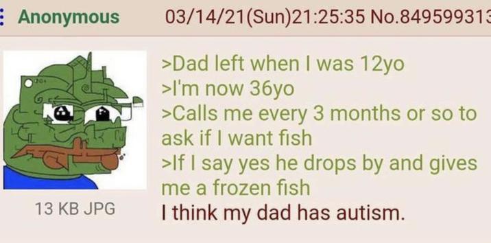 E Anonymous 70+ 13 KB JPG 03/14/21(Sun)21:25:35 No.849599313 >Dad left when I was 12yo >I'm now 36yo >Calls me every 3 months or so to ask if I want fish >If I say yes he drops by and gives me a frozen fish I think my dad has autism.