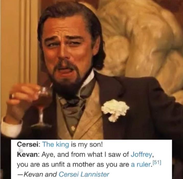 Cersei: The king is my son! Kevan: Aye, and from what I saw of Joffrey, you are as unfit a mother as you are a ruler. [51] -Kevan and Cersei Lannister