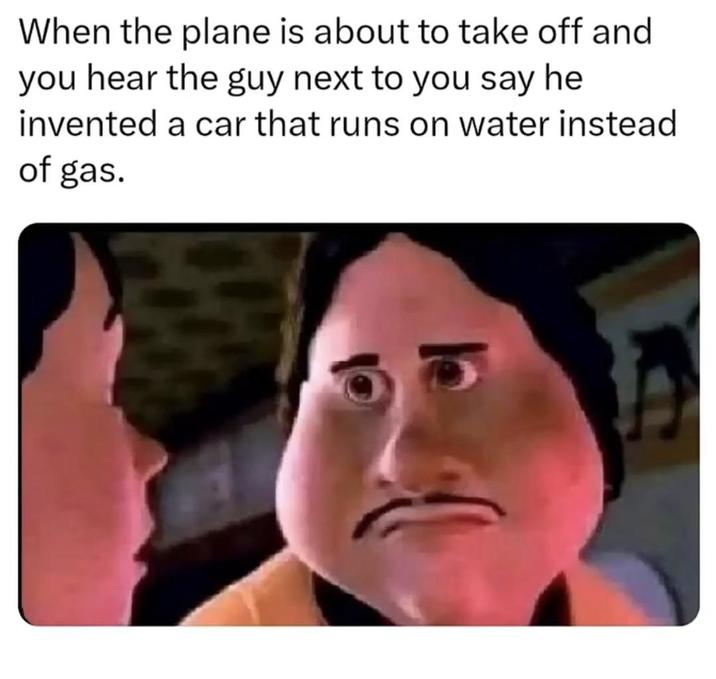 When the plane is about to take off and you hear the guy next to you say he invented a car that runs on water instead of gas.