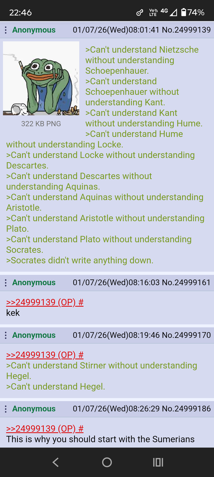 22:46 : Anonymous 322 KB PNG VO 4G LTE 74% 01/07/26(Wed) 08:01:41 No.24999139 >Can't understand Nietzsche without understanding Schoepenhauer. >Can't understand Schoepenhauer without understanding Kant. >Can't understand Kant without understanding Hume. >Can't understand Hume without understanding Locke. >Can't understand Locke without understanding Descartes. >Can't understand Descartes without understanding Aquinas. >Can't understand Aquinas without understanding Aristotle. >Can't understand Aristotle without understanding Plato. >Can't understand Plato without understanding Socrates. >Socrates didn't write anything down. Anonymous 01/07/26(Wed) 08:16:03 No.24999161 >>24999139 (OP) # kek Anonymous 01/07/26(Wed) 08:19:46 No.24999170 >>24999139 (OP) # >Can't understand Stirner without understanding Hegel. >Can't understand Hegel. : Anonymous 01/07/26(Wed) 08:26:29 No.24999186 >>24999139 (OP) # This is why you should start with the Sumerians 101