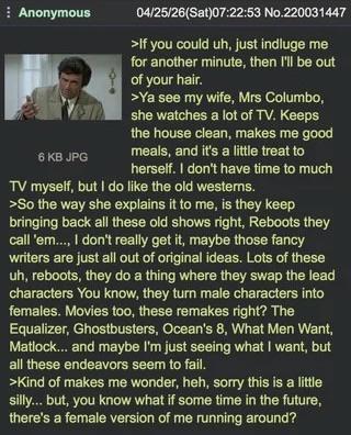 Anonymous 6 KB JPG 04/25/26(Sat)07:22:53 No.220031447 >If you could uh, just indluge me for another minute, then I'll be out of your hair. >Ya see my wife, Mrs Columbo, she watches a lot of TV. Keeps the house clean, makes me good meals, and it's a little treat to herself. I don't have time to much TV myself, but I do like the old westerns. >So the way she explains it to me, is they keep bringing back all these old shows right, Reboots they call 'em..., I don't really get it, maybe those fancy writers are just all out of original ideas. Lots of these uh, reboots, they do a thing where they swap the lead characters You know, they turn male characters into females. Movies too, these remakes right? The Equalizer, Ghostbusters, Ocean's 8, What Men Want, Matlock... and maybe I'm just seeing what I want, but all these endeavors seem to fail. >Kind of makes me wonder, heh, sorry this is a little silly... but, you know what if some time in the future, there's a female version of me running around?