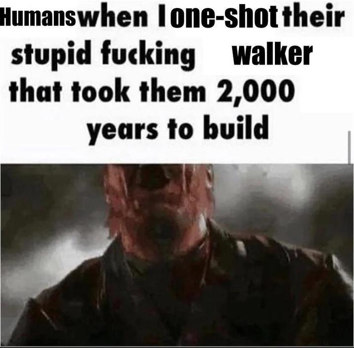 Humanswhen lone-shot their stupid f------ walker that took them 2,000 years to build