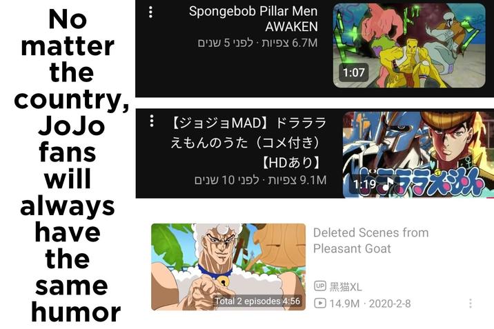 No matter the country, Spongebob Pillar Men AWAKEN 6.7M צפיות · לפני 5 שנים 【ジョジョMAD】 ドラララ JoJo えもんのうた(コメ付き) 【HDあり】 fans will always have the same humor 9.1M צפיות · לפני 10 שנים Total 2 episodes 4:56 1:07 1:19 Deleted Scenes from Pleasant Goat UP 黑猫XL ☐ 14.9M 2020-2-8 • 000