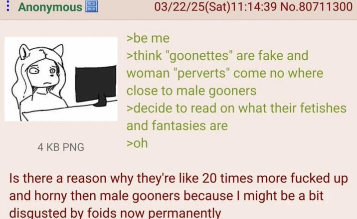 Anonymous 03/22/25(Sat)11:14:39 No.80711300 >be me >think "goonettes" are fake and woman "perverts" come no where close to male gooners >decide to read on what their fetishes and fantasies are 4 KB PNG >oh Is there a reason why they're like 20 times more f----- up and horny then male gooners because I might be a bit disgusted by foids now permanently