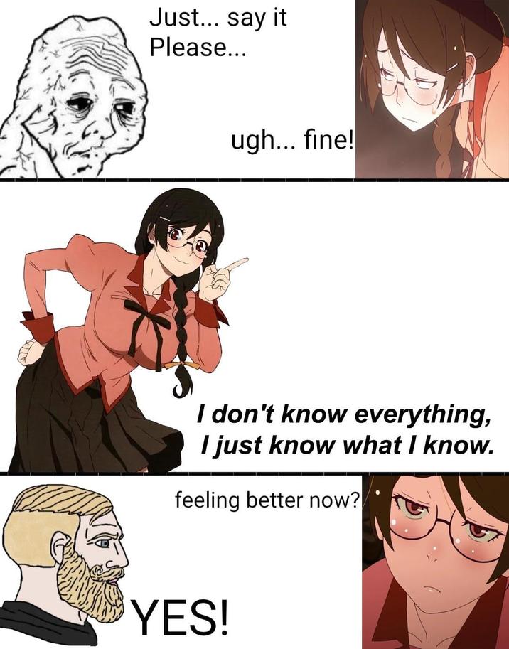 Just... say it Please... ugh... fine! I don't know everything, I just know what I know. feeling better now? YES!