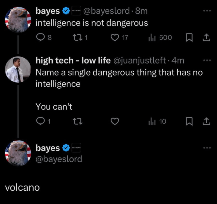 bayes @bayeslord. 8m intelligence is not dangerous 8 271 17 ili 500 high tech - low life @juanjustleft. 4m Name a single dangerous thing that has no intelligence You can't 1 27 ili 10 EXTROPIC bayes @bayeslord volcano