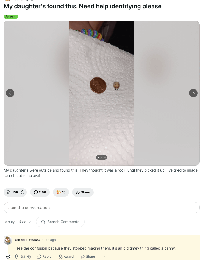 My daughter's found this. Need help identifying please Solved! My daughter's were outside and found this. They thought it was a rock, until they picked it up. I've tried to image search but to no avail. 13K 2.8K 13 Share Join the conversation Sort by: Best Q Search Comments JadedPilot5484 17h ago. I see the confusion because they stopped making them, it's an old timey thing called a penny. 33 Reply Award Share