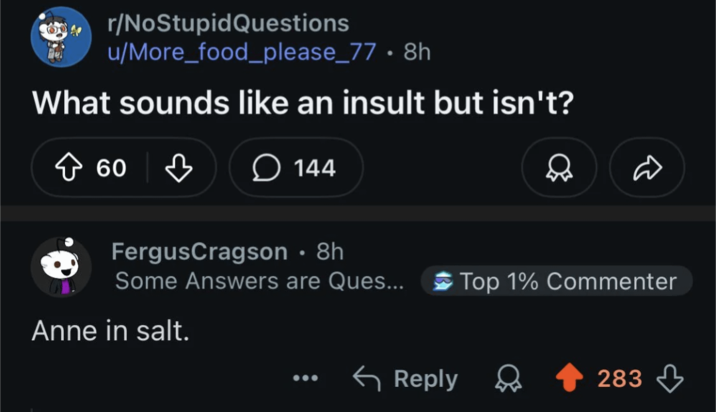 r/NoStupidQuestions u/More_food_please_77 • 8h What sounds like an insult but isn't? > 60 ♡ 144 FergusCragson • 8h Some Answers are Ques... Top 1% Commenter Anne in salt. Reply 283