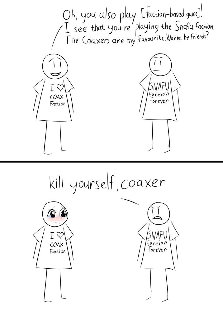 I♡ COAX Faction Oh, also play [faction-based game game]! you I see that you're playing the Snafu faction The Coaxers are my favourite. Wanna be friends? SNAFU faction forever kill yourself, coaxer I♡ COAX Faction SNAFU faction forever