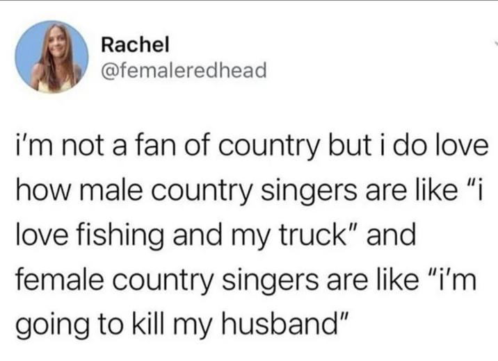 Rachel @femaleredhead i'm not a fan of country but i do love how male country singers are like "i love fishing and my truck" and female country singers are like "i'm going to kill my husband"