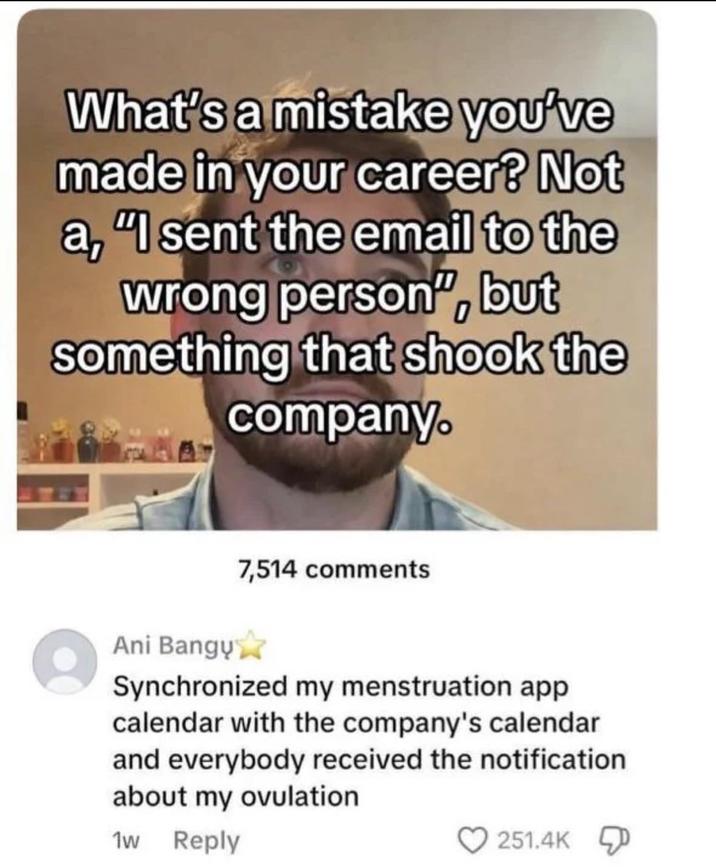What's a mistake you've made in your career? Not a, "I sent the email to the wrong person", but something that shook the company. 7,514 comments Ani Bangų✰ Synchronized my menstruation app calendar with the company's calendar and everybody received the notification about my ovulation 1w Reply 251.4K