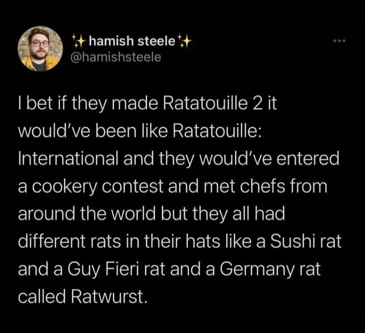 hamish steele @hamishsteele 600 I bet if they made Ratatouille 2 it would've been like Ratatouille: International and they would've entered a cookery contest and met chefs from around the world but they all had different rats in their hats like a Sushi rat and a Guy Fieri rat and a Germany rat called Ratwurst.
