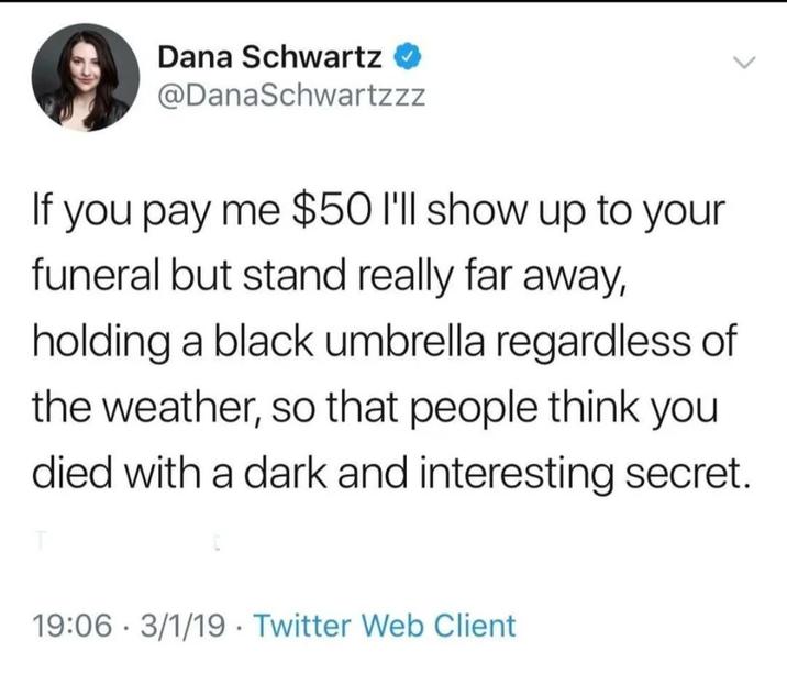 Dana Schwartz @DanaSchwartzzz If you pay me $50 I'll show up to your funeral but stand really far away, holding a black umbrella regardless of the weather, so that people think you died with a dark and interesting secret. 19:06 3/1/19 Twitter Web Client