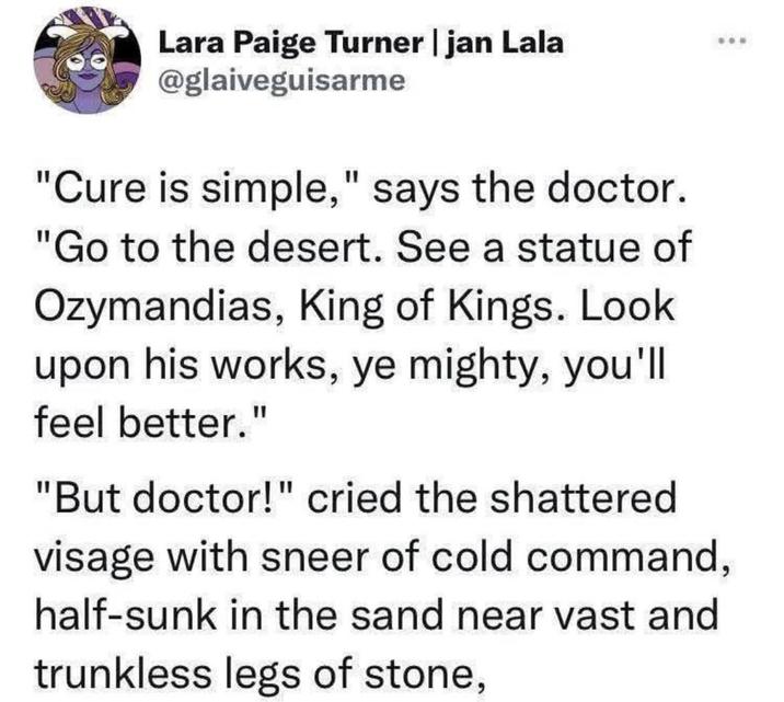 Lara Paige Turner | jan Lala @glaiveguisarme "Cure is simple," says the doctor. "Go to the desert. See a statue of Ozymandias, King of Kings. Look upon his works, ye mighty, you'll feel better." "But doctor!" cried the shattered visage with sneer of cold command, half-sunk in the sand near vast and trunkless legs of stone,