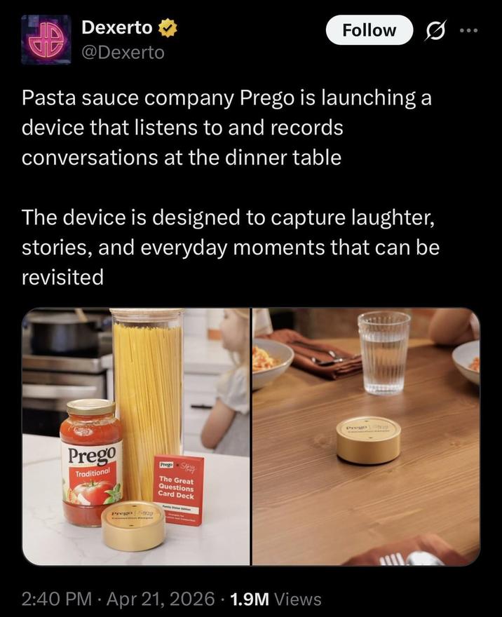 Dexerto ⭑ @Dexerto Follow Pasta sauce company Prego is launching a device that listens to and records conversations at the dinner table The device is designed to capture laughter, stories, and everyday moments that can be revisited Prego Traditional Prego Sy Prego Sty The Great Questions Card Deck • 2:40 PM Apr 21, 2026 1.9M Views