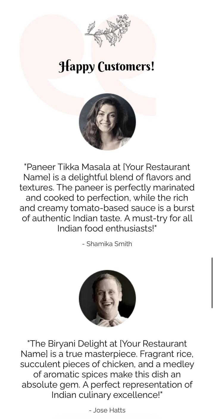 Happy Customers! "Paneer Tikka Masala at [Your Restaurant Name] is a delightful blend of flavors and textures. The paneer is perfectly marinated and cooked to perfection, while the rich and creamy tomato-based sauce is a burst of authentic Indian taste. A must-try for all Indian food enthusiasts!" - Shamika Smith "The Biryani Delight at [Your Restaurant Name] is a true masterpiece. Fragrant rice, succulent pieces of chicken, and a medley of aromatic spices make this dish an absolute gem. A perfect representation of Indian culinary excellence!" - Jose Hatts