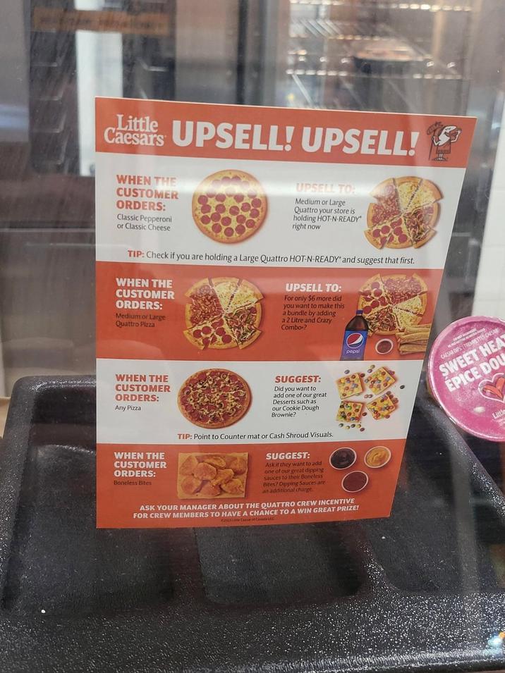 Little UPSELL! UPSELL! Caesars WHEN THE CUSTOMER ORDERS: Classic Pepperoni or Classic Cheese UPSELL TO: Medium or Large Quattro your store is holding HOT-N-READY right now TIP: Check if you are holding a Large Quattro HOT-N-READY" and suggest that first. WHEN THE CUSTOMER ORDERS: Medium or Large Quattro Pizza UPSELL TO: For only $6 more did you want to make this a bundle by adding a 2 Litre and Crazy Combo? pepsi CAESAR DIPS TREMETTES CAESAR SWEET HEAT EPICE DOU WHEN THE CUSTOMER ORDERS: Any Pizza WHEN THE CUSTOMER ORDERS: Boneless Bites SUGGEST: Did you want to add one of our great Desserts such as our Cookie Dough Brownie? TIP: Point to Counter mat or Cash Shroud Visuals. SUGGEST: Ask if they want to add one of our great dipping sauces to their Boneless Bites? Dipping Sauces are an additional charge. ASK YOUR MANAGER ABOUT THE QUATTRO CREW INCENTIVE FOR CREW MEMBERS TO HAVE A CHANCE TO A WIN GREAT PRIZE! 202 Lae Caesar of Canada ULC