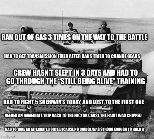 RAN OUT OF GAS 3 TIMES ON THE WAY TO THE BATTLE HAD TO GET TRANSMISSION FIXED AFTER HANS TRIED TO CHANGE GEARS CREW HASN'T SLEPT IN 3 DAYS AND HAD TO GO THROUGH THE "STILL BEING ALIVE" TRAINING HAD TO FIGHT 5 SHERMAN'S TODAY, AND LOST TO THE FIRST ONE NEEDED AN IMMEDIATE TRIP BACK TO THE FACTOR CAUSE THE PAINT WAS CHIPPED HAD TO TAKE AN ALTERNATE ROUTE BECAUSE NO BRIDGE WAS STRONG ENOUGH TO HOLD IT imgflip.com