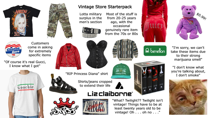 VAARON TA Clinton Gore '92 Customers come in asking for extremely specific items "Of course it's real Gucci, I know what I got" Vintage Store Starterpack Lotta military surplus in the men's section Most of the stuff is from 20-25 years ago, with the occasional genuinely rare item from the 70s or 80s Juicy & benellon Goochie "RIP Princess Diana" shirt Atlanta $1996 eclipse $0.99! breaking davn "I'm sorry, we can't take these items due to their strong marijuana smell" "I don't know what you're talking about, I don't smoke" Shirts/jeans cropped to extend their life Liz Claiborne® BALBLASS "What? Twilight?? Twilight isn't vintage! Things have to be at least twenty years old to be vintage! Oh . . . oh no..."
